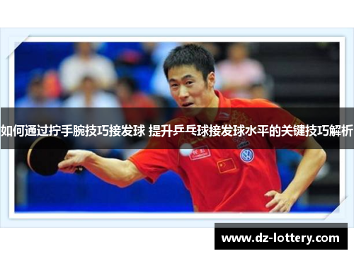 如何通过拧手腕技巧接发球 提升乒乓球接发球水平的关键技巧解析